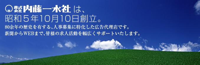 内藤一水社は昭和5年10月10日創立。80余年の歴史を有する、人事募集に特化した広告代理店です。新聞からWEBまで、皆様の求人活動を幅広くサポートいたします。